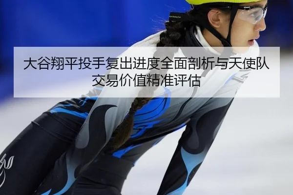 大谷翔平投手复出进度全面剖析与天使队交易价值精准评估